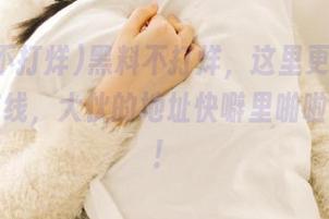 黑料不打烊，这里更刺激！吃瓜在线，大伙的地址快噼里啪啦告诉我！