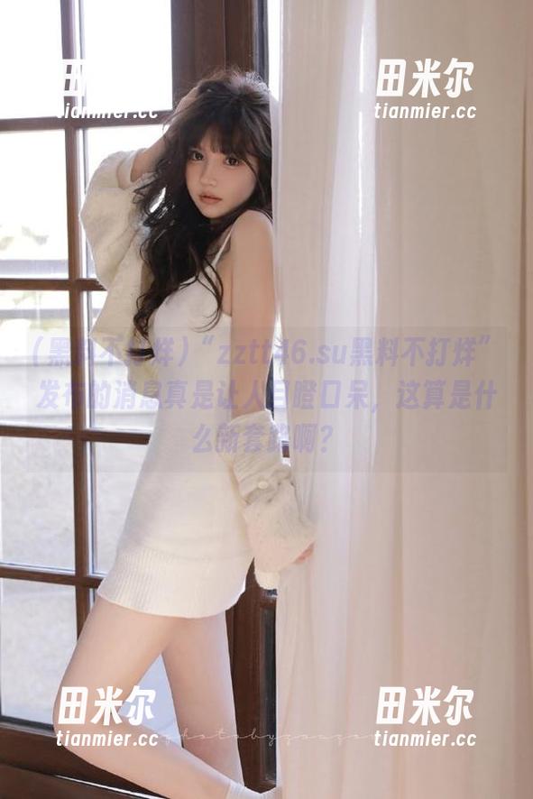 “zztt46.su黑料不打烊”发布的消息真是让人目瞪口呆，这算是什么新套路啊？
