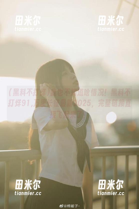 黑料不打烊 我也不知道啥情况!黑料不打烊91,万里长征最新2025,完整链接直接飞起来了!